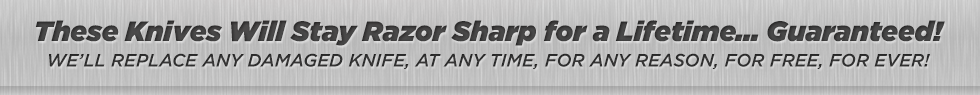 These Knives Will Stay Razor Sharp for a Lifetime... Guaranteed! We’ll replace any damaged knife, at any time, for any reason, for free, for ever!